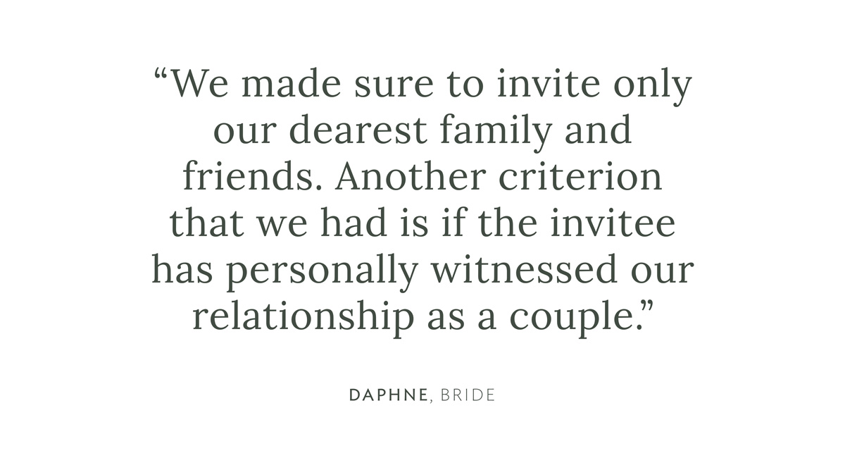 "We made sure to invite only our dearest family and friends. Another criterion that we had is if the invitee has personally witnessed our relationship as a couple." Daphne, Bride
