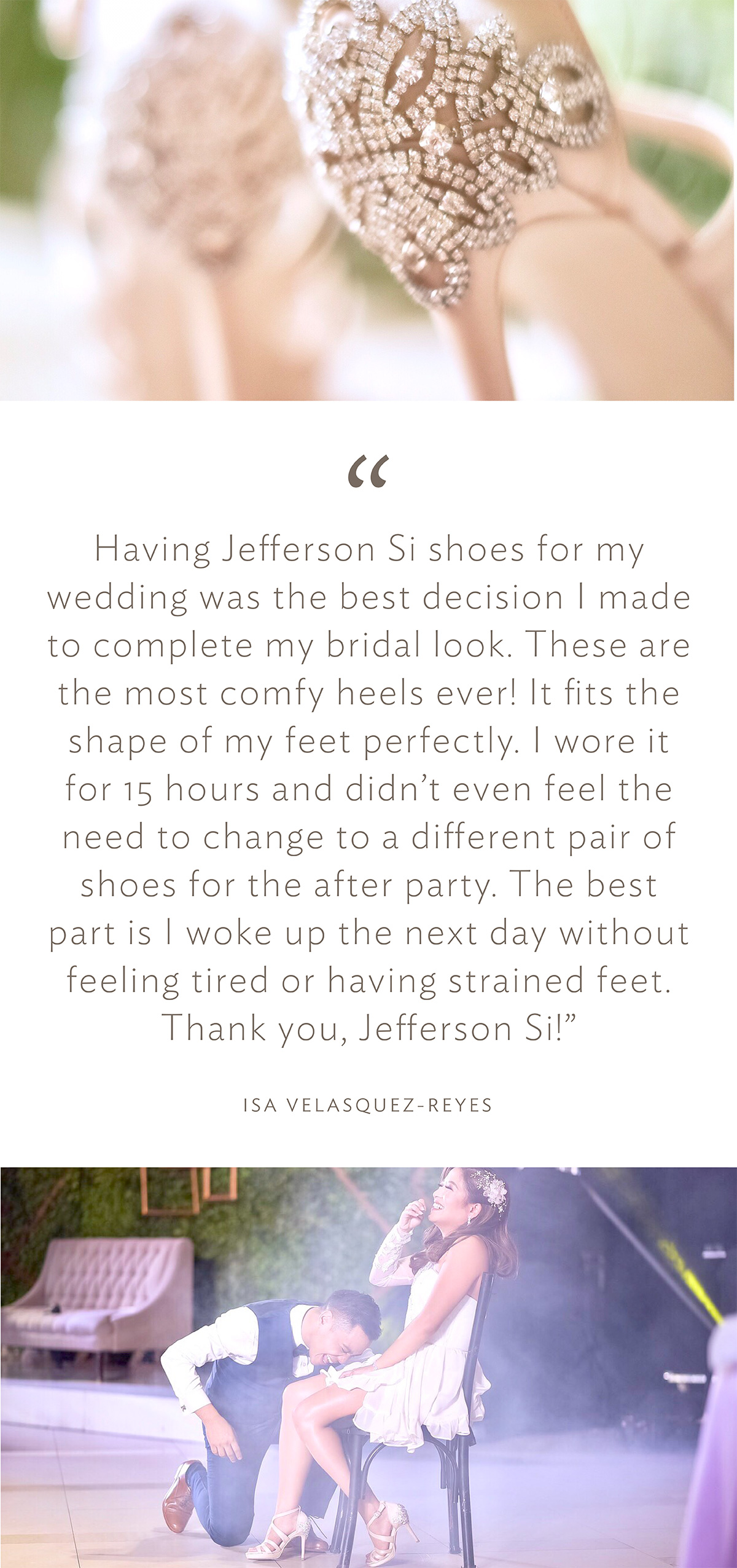 “Having Jefferson Si shoes for my wedding was the best decision I made to complete my bridal look. These are the most comfy heels ever! It fits the shape of my feet perfectly. I wore it for 15 hours and didn’t even feel the need to change to a different pair of shoes for the after party. The best part is I woke up the next day without feeling tired or having strained feet. Thank you, Jefferson Si!” (Issa Velasquez-Reyes)