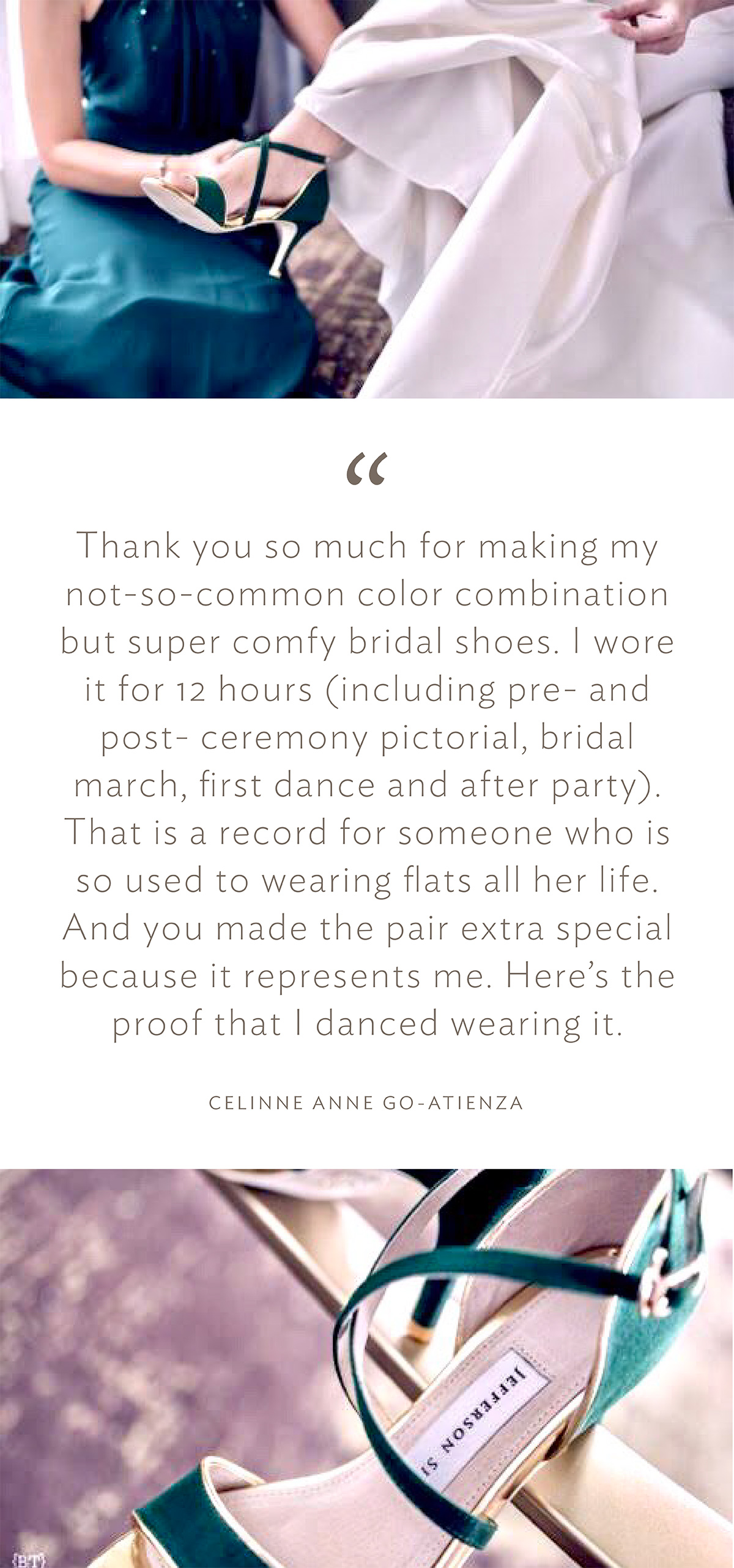 “Thank you so much for making my not-so-common color combination but super comfy bridal shoes. I wore it for 12 hours (including pre- and post-ceremony pictorial, bridal march, first dance and after party). That is a record for someone who is so used to wearing flats all her life. And you made the pair extra special because it represents me. Here’s the proof that I danced wearing it.” (Celine Anne Go-Atienza)