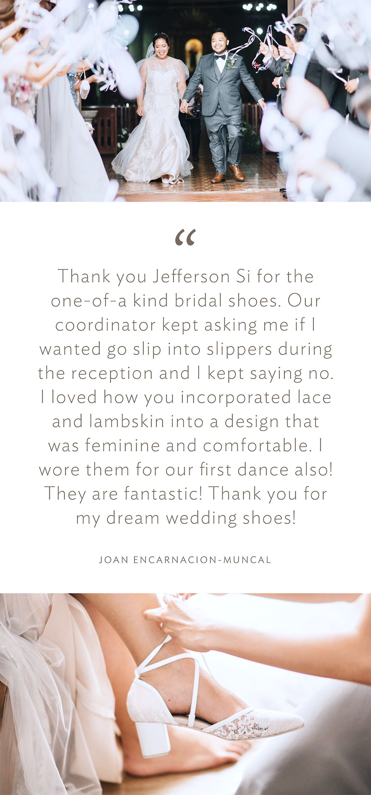 “Thank you Jefferson Si for the one-of-a kind bridal shoes. Our coordinator kept asking me if I wanted go slip into slippers during the reception and I kept saying no. I loved how you incorporated lace and lambskin into a design that was feminine and comfortable. I wore them for our first dance also! They are fantastic! Thank you for my dream wedding shoes!” (Joan Encarnacion-Muncal)