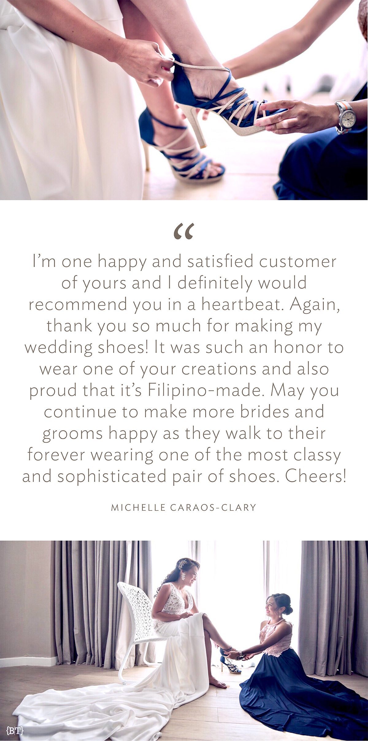 “I’m one happy and satisfied customer of yours and I definitely would recommend you in a heartbeat. Again, thank you so much for making my wedding shoes! It was such an honor to wear one of your creations and also proud that it’s Filipino-made. May you continue to make more brides and grooms happy as they walk to their forever wearing one of the most classy and sophisticated pair of shoes. Cheers!” (Michelle Caraos-Clary)
