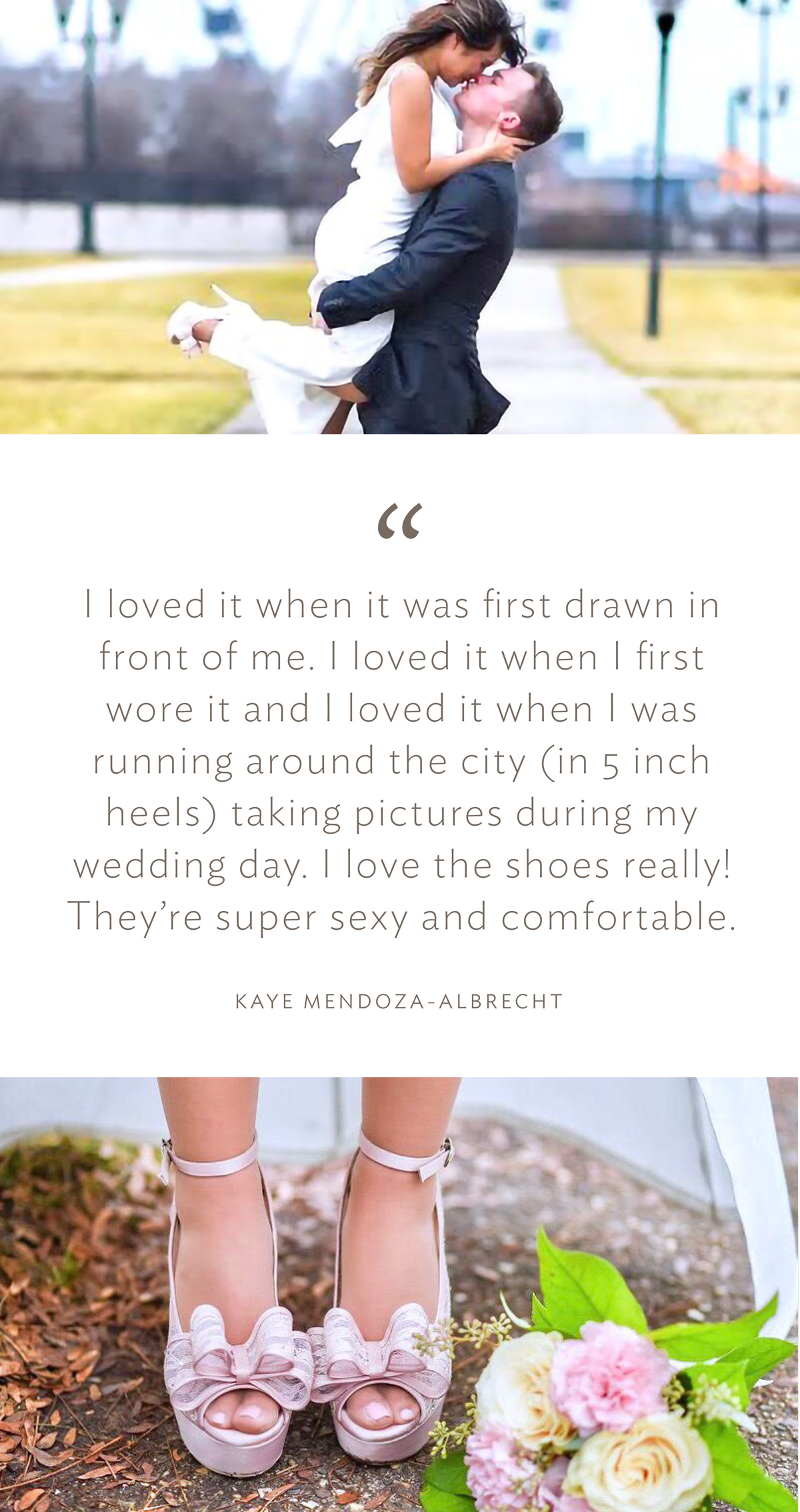 “I loved it when it was first drawn in front of me. I loved it when I first wore it and I loved it when I was running around the city (in 5 inch heels) taking pictures during my wedding day. I love the shoes really! They’re super sexy and comfortable.” (Kaye Mendoza-Albrecht)