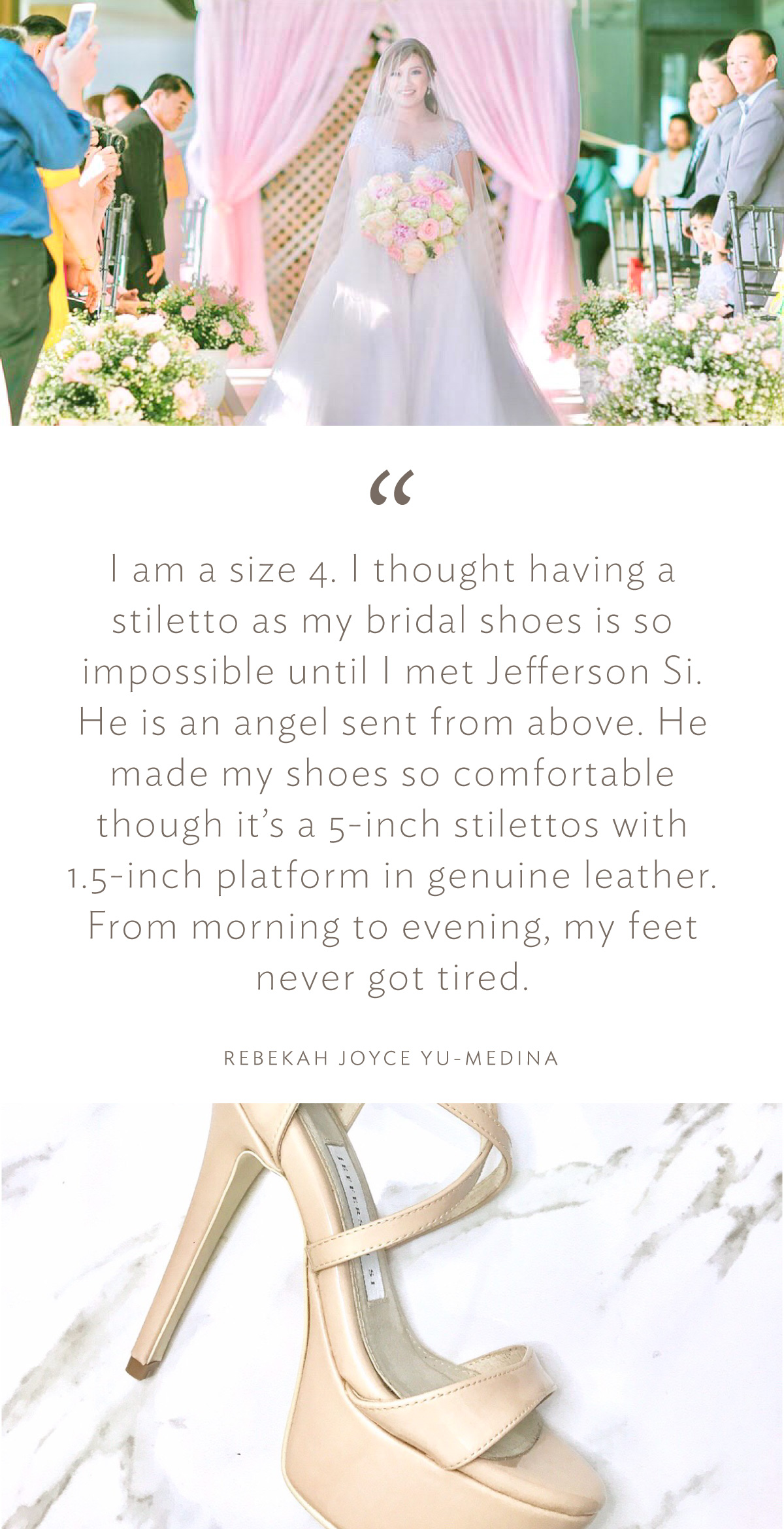 “I am a size 4. I thought having a stiletto as my bridal shoes is so impossible until I met Jefferson Si. He is an angel sent from above. He made my shoes so comfortable though it’s a 5-inch stilettos with 1.5-inch platform in genuine leather. From morning to evening, my feet never got tired.” (Rebekah Joyce Yu-Medina)