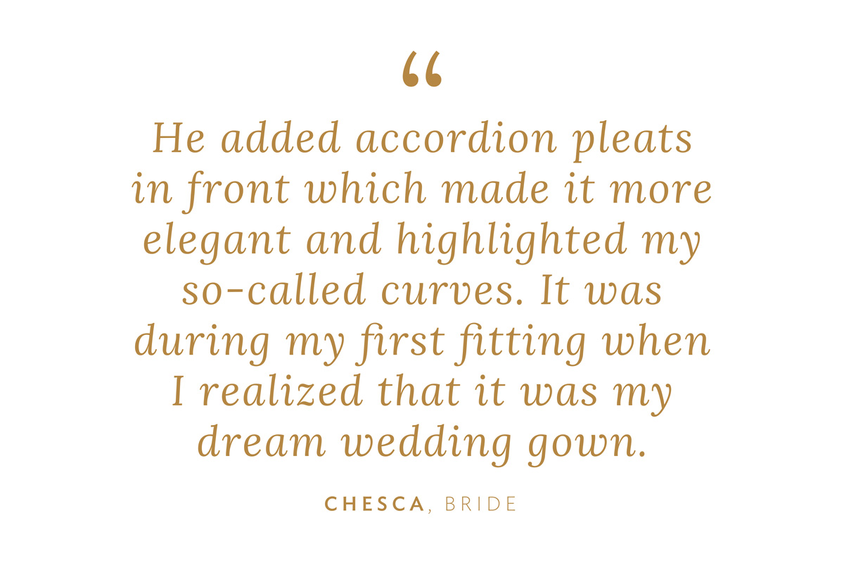 "He added accordion pleats in front which made it more elegant and highlighted my so-called ‘curves.’ It was during my first fitting when I realized, ‘This is my dream wedding gown.'" Chesca, Bride