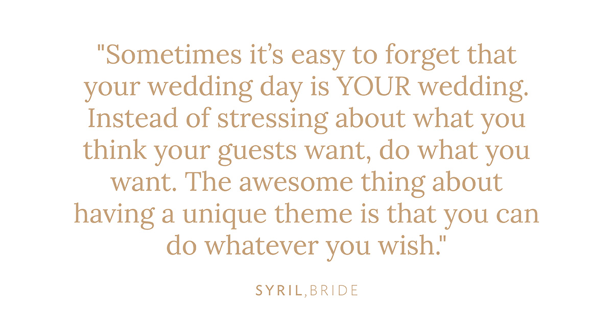 "Sometimes it’s easy to forget that your wedding day is YOUR wedding. Instead of stressing about what you think your guests want, do what you want. The awesome thing about having a unique theme is that you can do whatever you wish." Syril, Bride