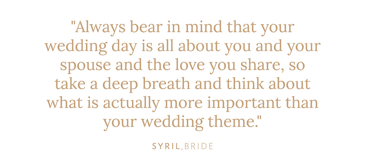 "Always bear in mind that your wedding day is all about you and your spouse and the love you share, so take a deep breath and think about what is actually more important than your wedding theme." Syril, bride