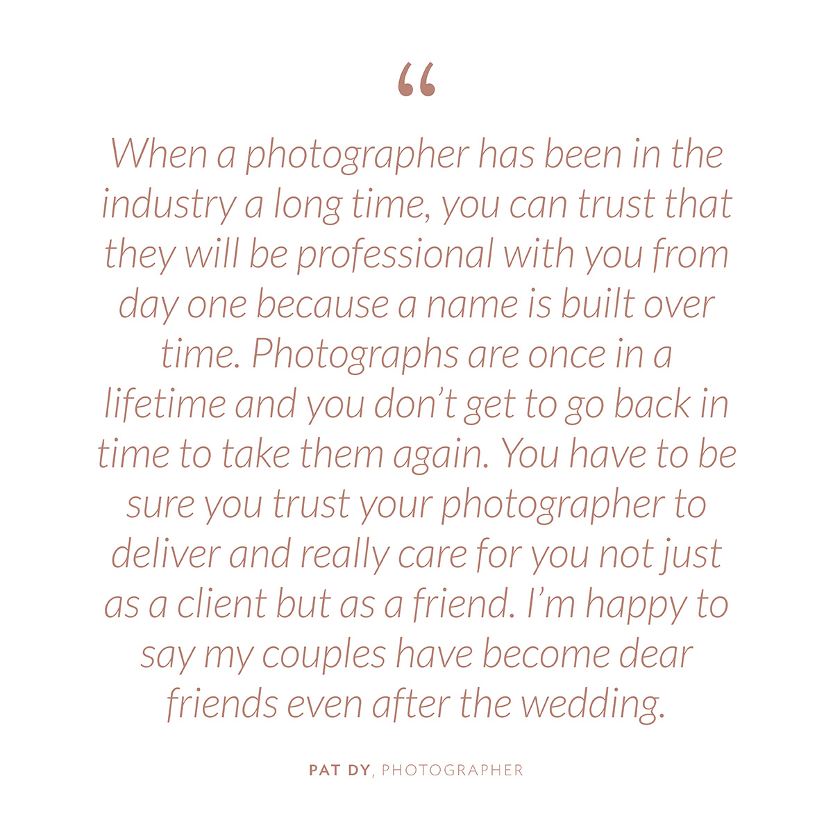 “When a photographer has been in the industry a long time, you can trust that they will be professional with you from day one because a name is built over time. Photographs are once in a lifetime and you don’t get to go back in time to take them again. You have to be sure you trust your photographer to deliver and really care for you not just as a client but as a friend. I’m happy to say my couples have become dear friends even after the wedding” -Pat Dy