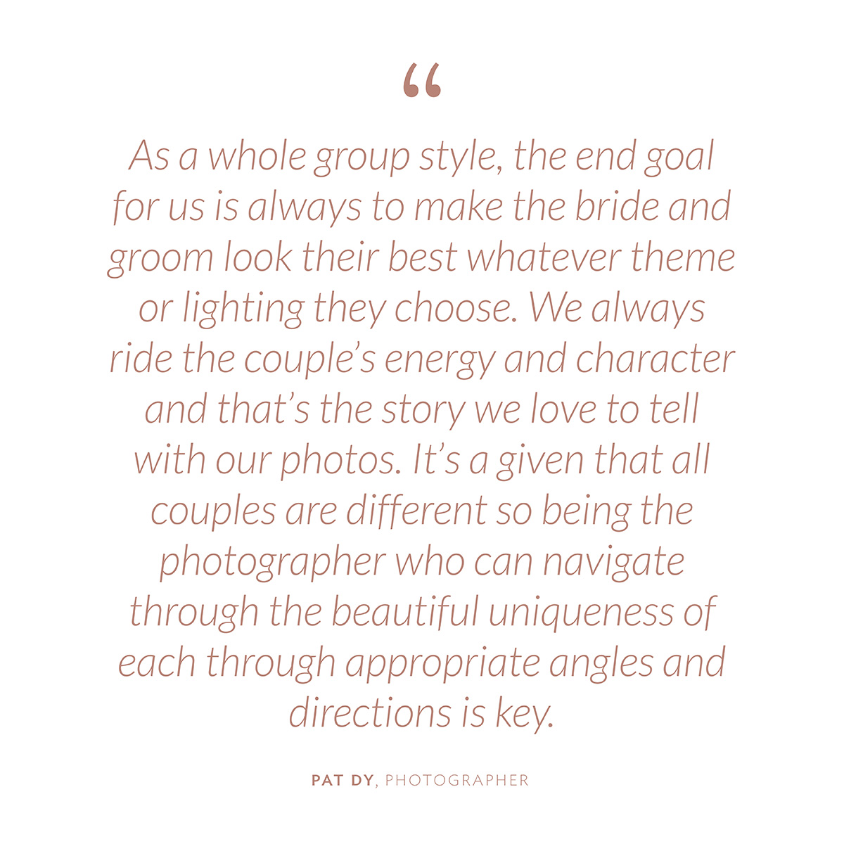 “As a whole group style, the end goal for us is always to make the bride and groom look their best whatever theme or lighting they choose. We always ride the couple’s energy and character and that’s the story we love to tell with our photos. It’s a given that all couples are different so being the photographer who can navigate through the beautiful uniqueness of each through appropriate angles and directions is key.” -Pat Dy