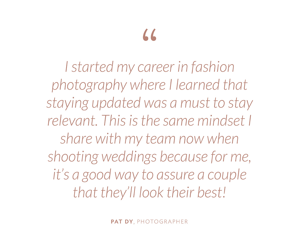 “I started my career in fashion photography where I learned that staying updated was a must to stay relevant. This is the same mindset I share with my team now when shooting weddings because for me, it’s a good way to assure a couple that they’ll look their best!”-Pat Dy
