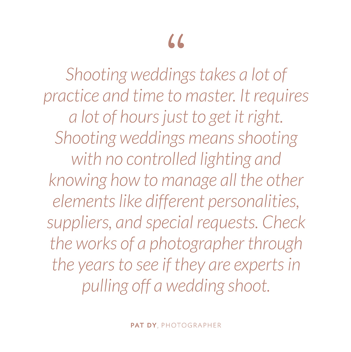 “Shooting weddings takes a lot of practice and time to master. It requires a lot of hours just to get it right. Shooting weddings means shooting with no controlled lighting and knowing how to manage all the other elements like different personalities, suppliers, and special requests. Check the works of a photographer through the years to see if they are experts in pulling off a wedding shoot.”-Pat Dy