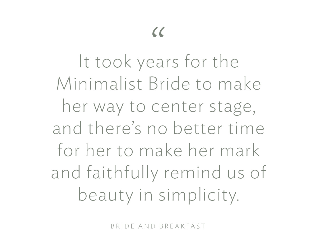 It took years for the Minimalist Bride to make her way to centre stage, and there's no better time for her to make her mark and faithfully remind us of beauty in simplicity."