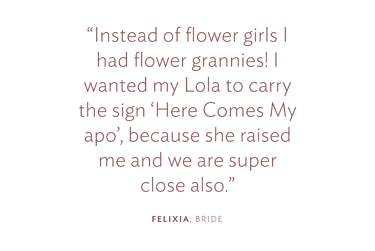 "Instead of flower girls I had flower grannies! I wanted my Lola to carry the sign ‘Here Comes My apo’, because she raised me and we are super close also." Felixia, Bride
