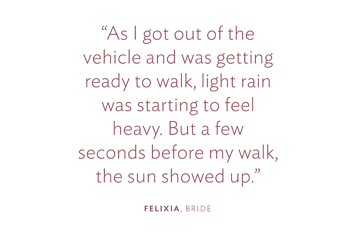 "As I got out of the vehicle and was getting ready to walk, light rain was starting to feel heavy. But a few seconds before my walk, the sun showed up." Felixia, Bride