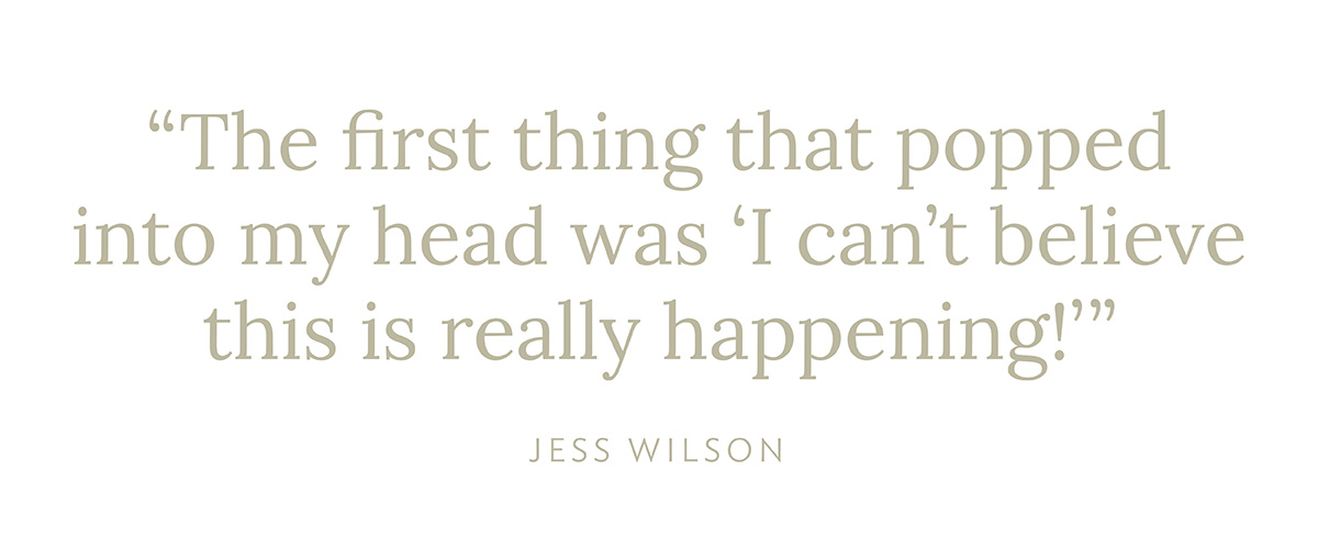 "The first thing that popped into my head was 'I can't believe this is really happening!'" - Jess Wilson