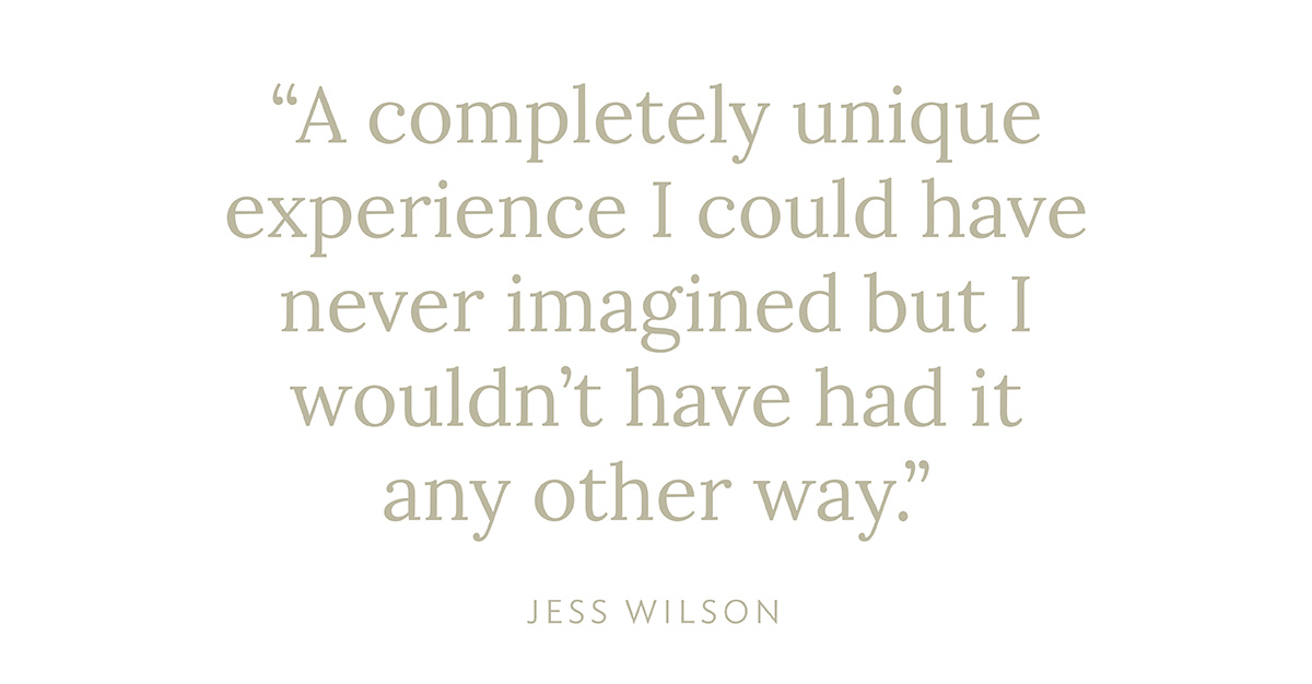 "A completely unique experience I could have never imagined but I wouldn't have had it any other way." - Jess Wilson