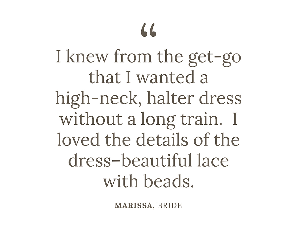 "I knew from the get-go that I wanted a high-neck, halter dress without a long train.  I loved the details of the dress--beautiful lace with beads." Marissa, Bride
