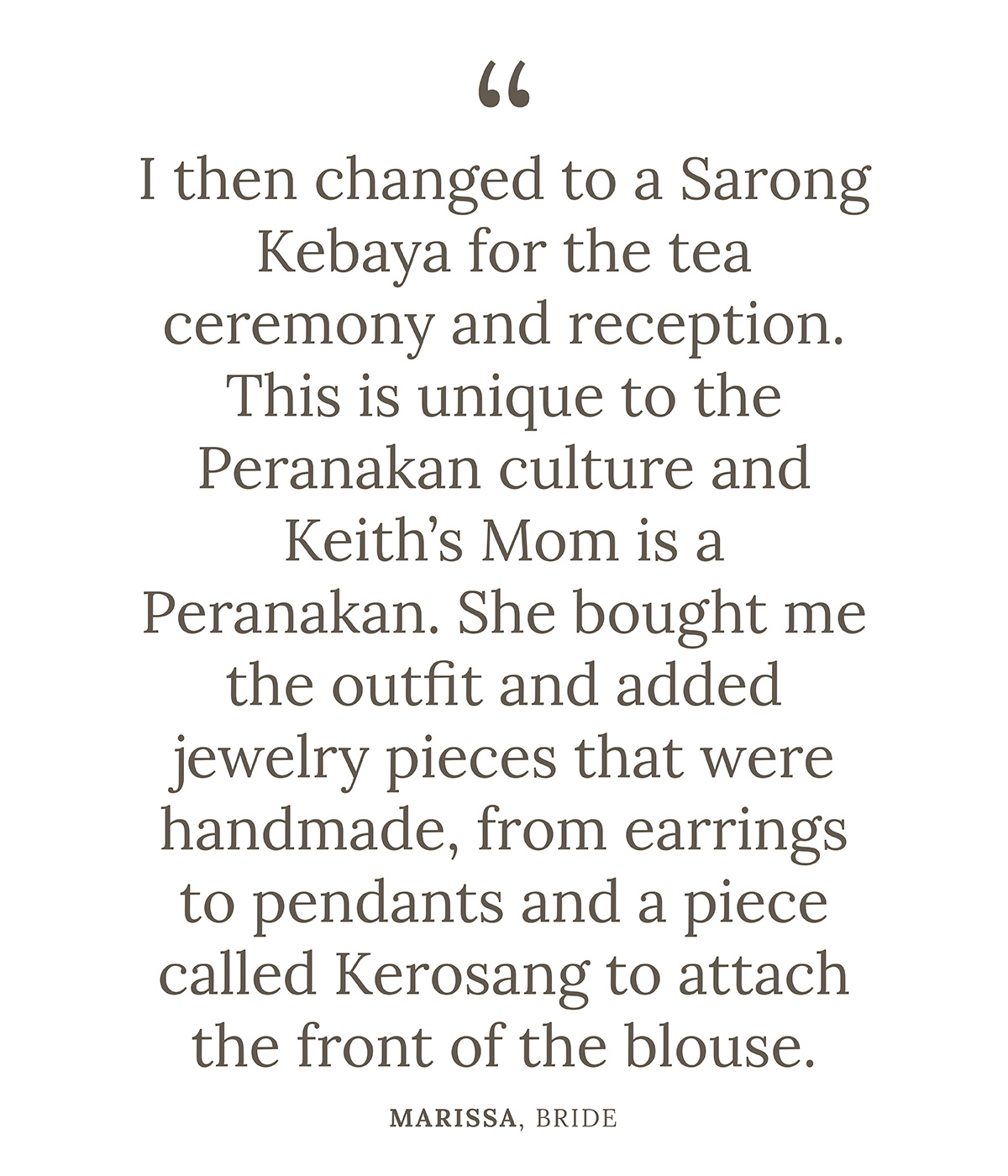 "I then changed to a Sarong Kebaya for the tea ceremony and reception. This is unique to the Peranakan culture and Keith’s Mom is a Peranakan. She bought me the outfit and added jewelry pieces that were handmade, from earrings to pendants and a piece called Kerosang to attach the front of the blouse." Marissa, Bride