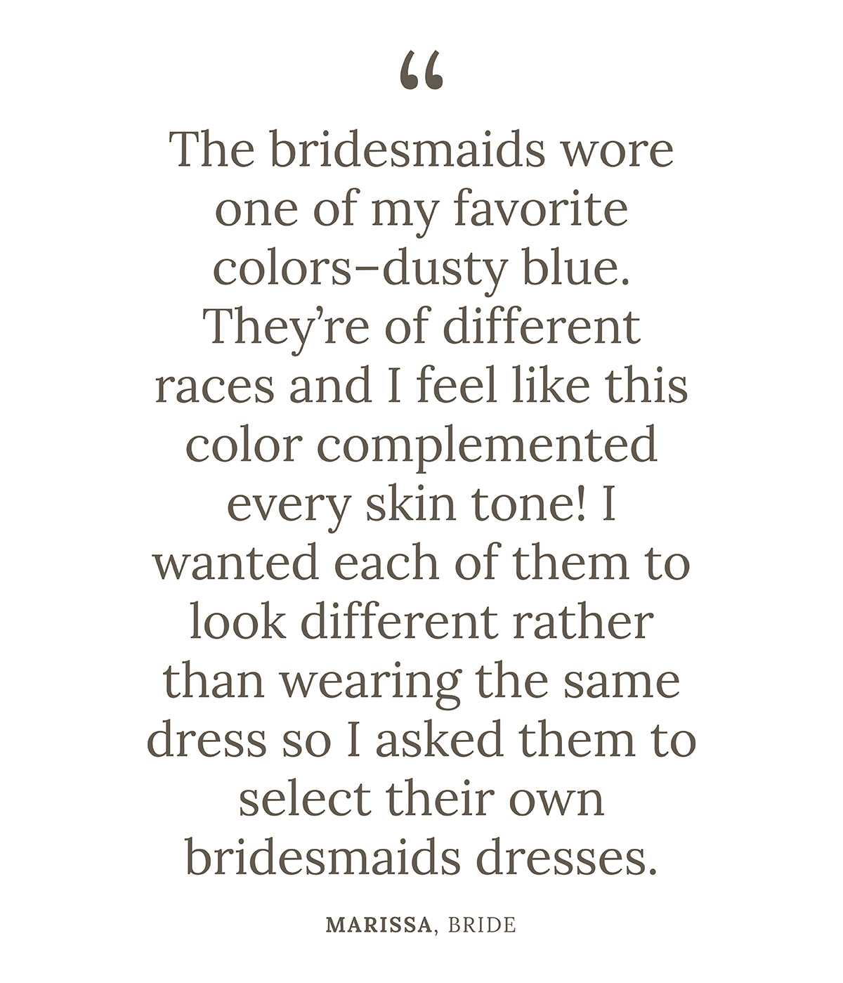 "The bridesmaids wore one of my favorite colors--dusty blue. They’re of different races and I feel like this color complemented every skin tone! I wanted each of them to look different rather than wearing the same dress so I asked them to select their own bridesmaids dresses." Marissa, Bride