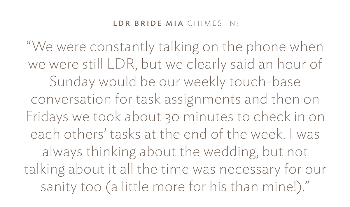 LDR Bride Mia chimes in:  "We were constantly talking on the phone when we were still LDR, but we clearly said an hour of Sunday would be our weekly touch-base conversation for task assignments and then on Fridays we took about 30 minutes to check in on each others' tasks at the end of the week. I was always thinking about the wedding, but not talking about it all the time was necessary for our sanity too (a little more for his than mine!)."