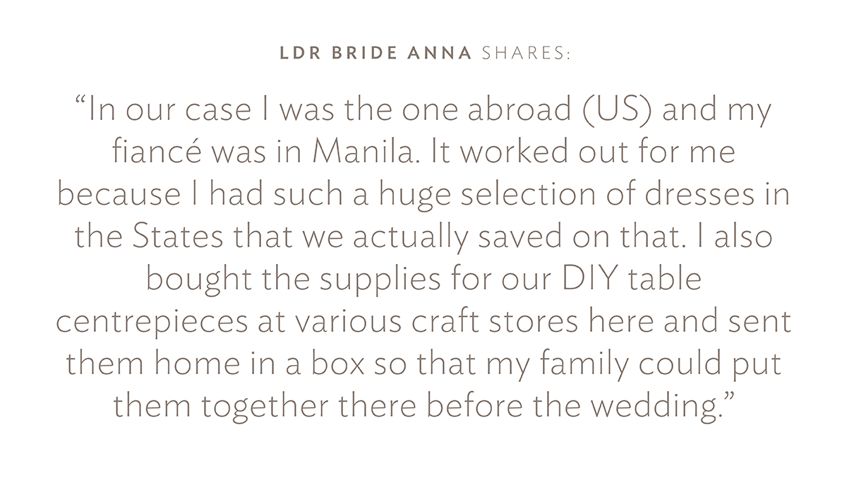 LDR Bride Anna shares: "In our case I was the one abroad (US) and my fiancé was in Manila. It worked out for me because I had such a huge selection of dresses in the States that we actually saved on that. I also bought the supplies for our DIY table centrepieces at various craft stores here and sent them home in a box so that my family could put them together there before the wedding."