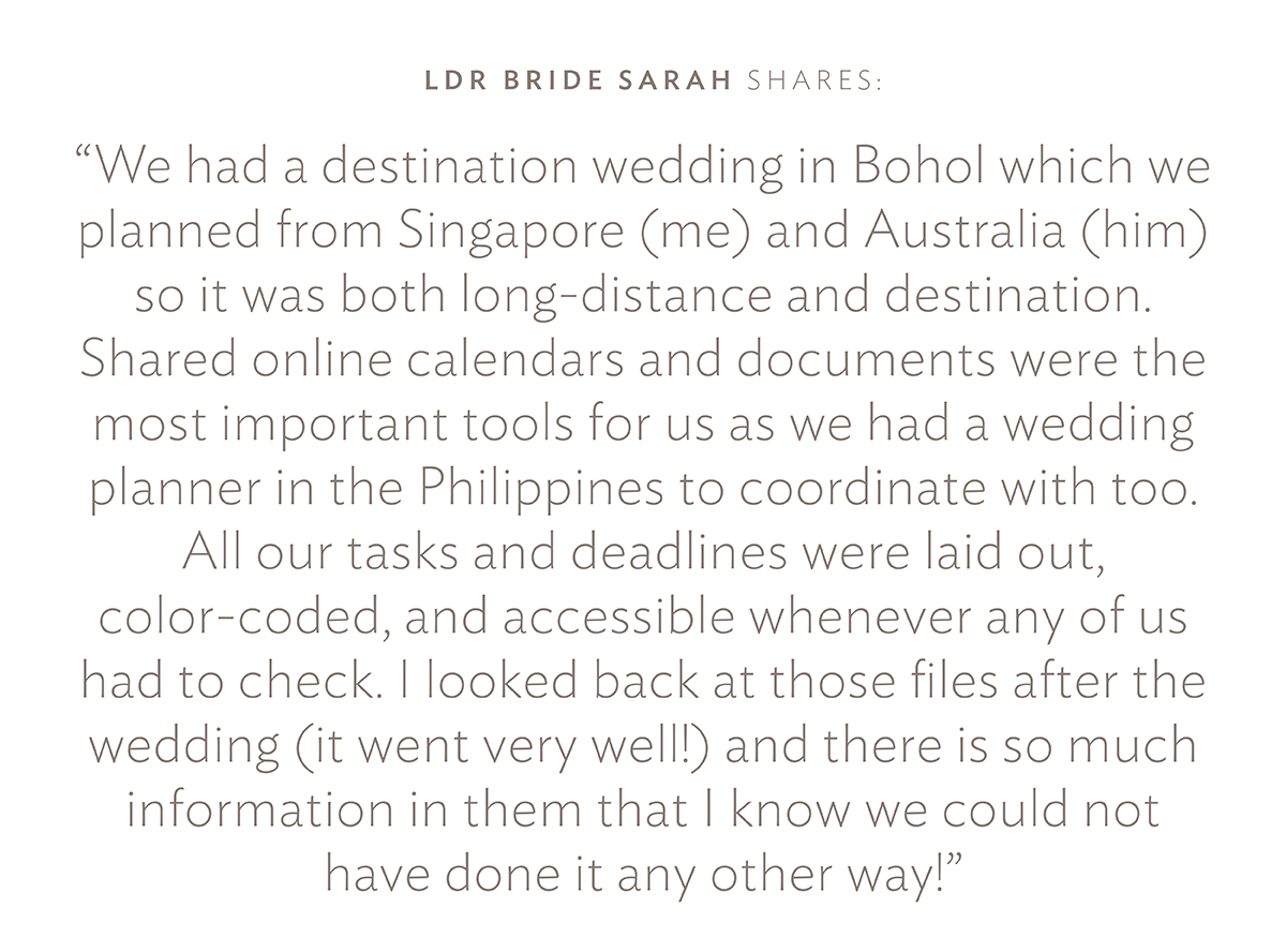 Take it from LDR Bride Sarah C.: "We had a destination wedding in Bohol which we planned from Singapore (me) and Australia (him) so it was both long-distance and destination. Shared online calendars and documents were the most important tools for us as we had a wedding planner in the Philippines to coordinate with too. All our tasks and deadlines were laid out, color-coded, and accessible whenever any of us had to check. I looked back at those files after the wedding (it went very well!) and there is so much information in them that I know we could not have done it any other way!"