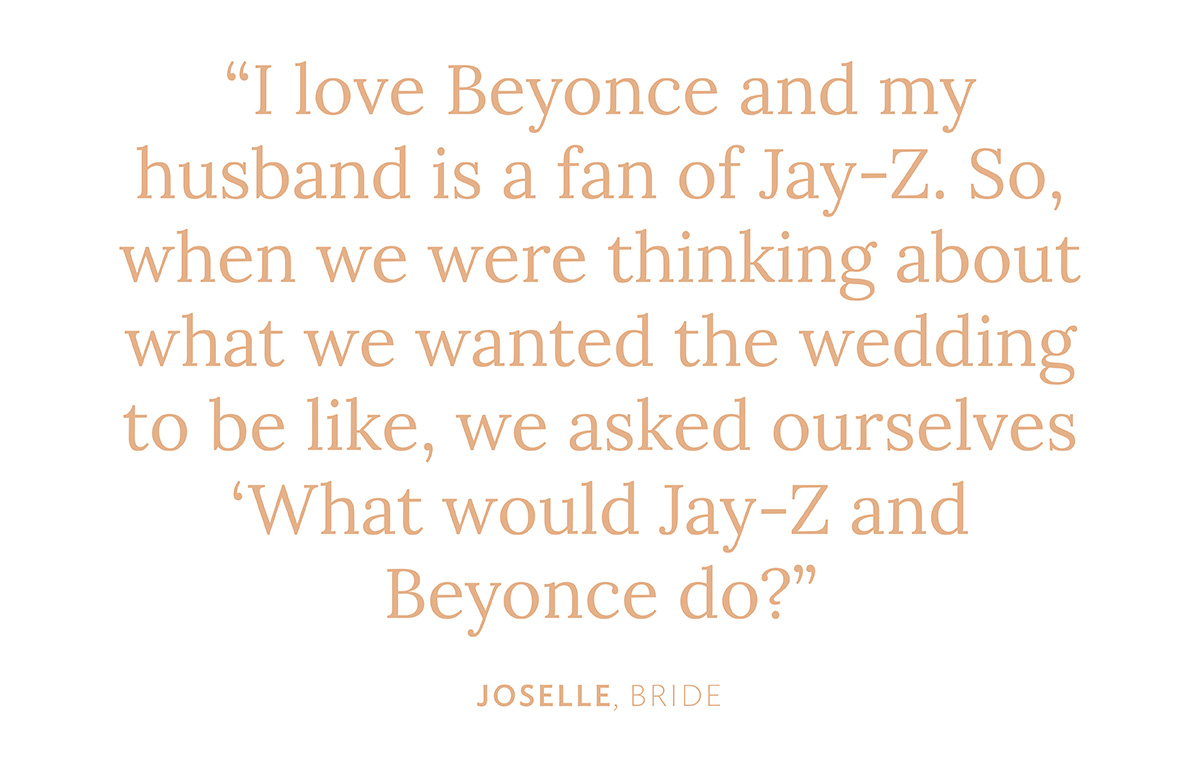 "I love Beyonce and my husband is a fan of Jay-Z. So, when we were thinking about what we wanted the wedding to be like, we asked ourselves 'What would Jay-Z and Beyonce do?'" Joselle, Bride