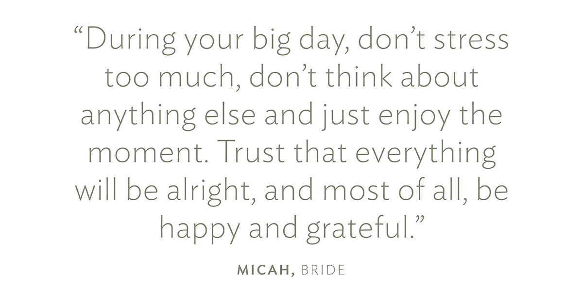 "During your big day, don't stress too much, don't think about anything else and just enjoy the moment. Trust that everything will be alright, and most of all, be happy and grateful." Micah, Bride