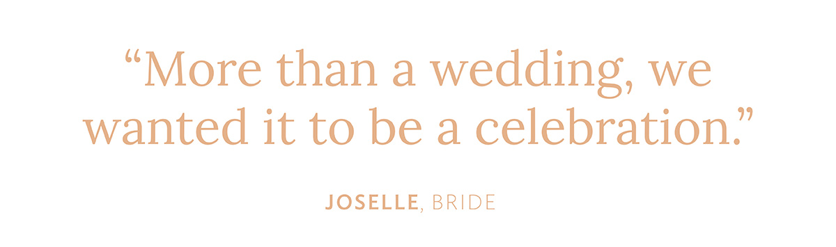 "More than a wedding, we wanted it to be a celebration." Joselle, Bride