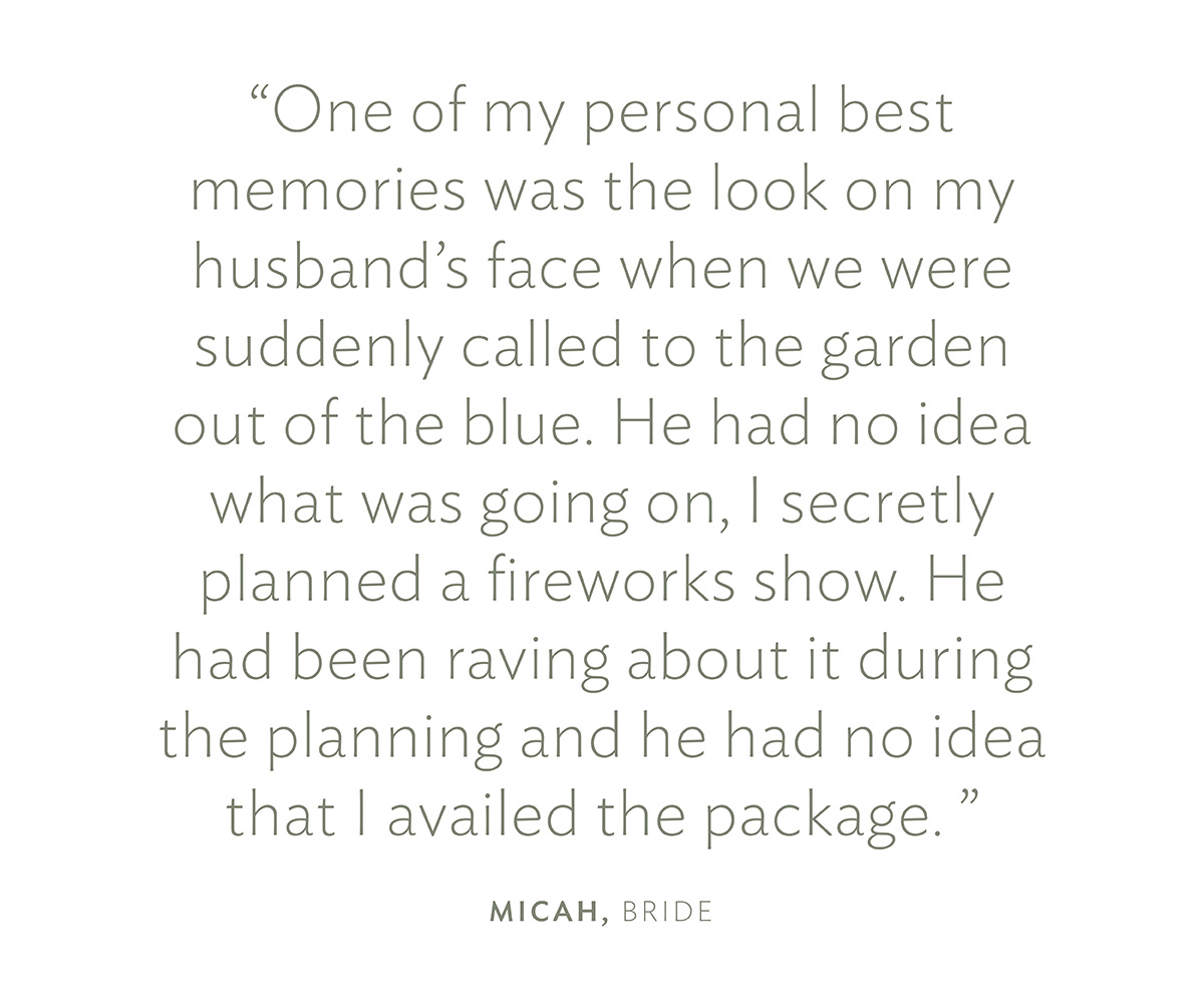 "One of my personal best memories was the look on my husband's face when we were suddenly called to the garden out of the blue. He had no idea what was going on, I secretly planned a fireworks show. He had been raving about it during the planning and he had no idea that I availed the package. " Micah, Bride