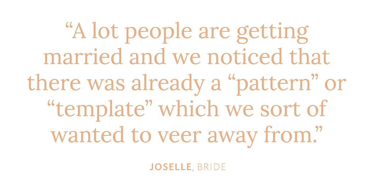"A lot people are getting married and we noticed that there was already a "pattern" or "template" which we sort of wanted to veer away from." Joselle, Bride