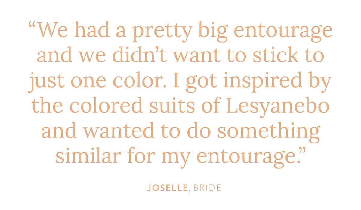 "We had a pretty big entourage and we didn't want to stick to just one color. I got inspired by the colored suits of Lesyanebo and wanted to do something similar for my entourage." Joselle, Bride