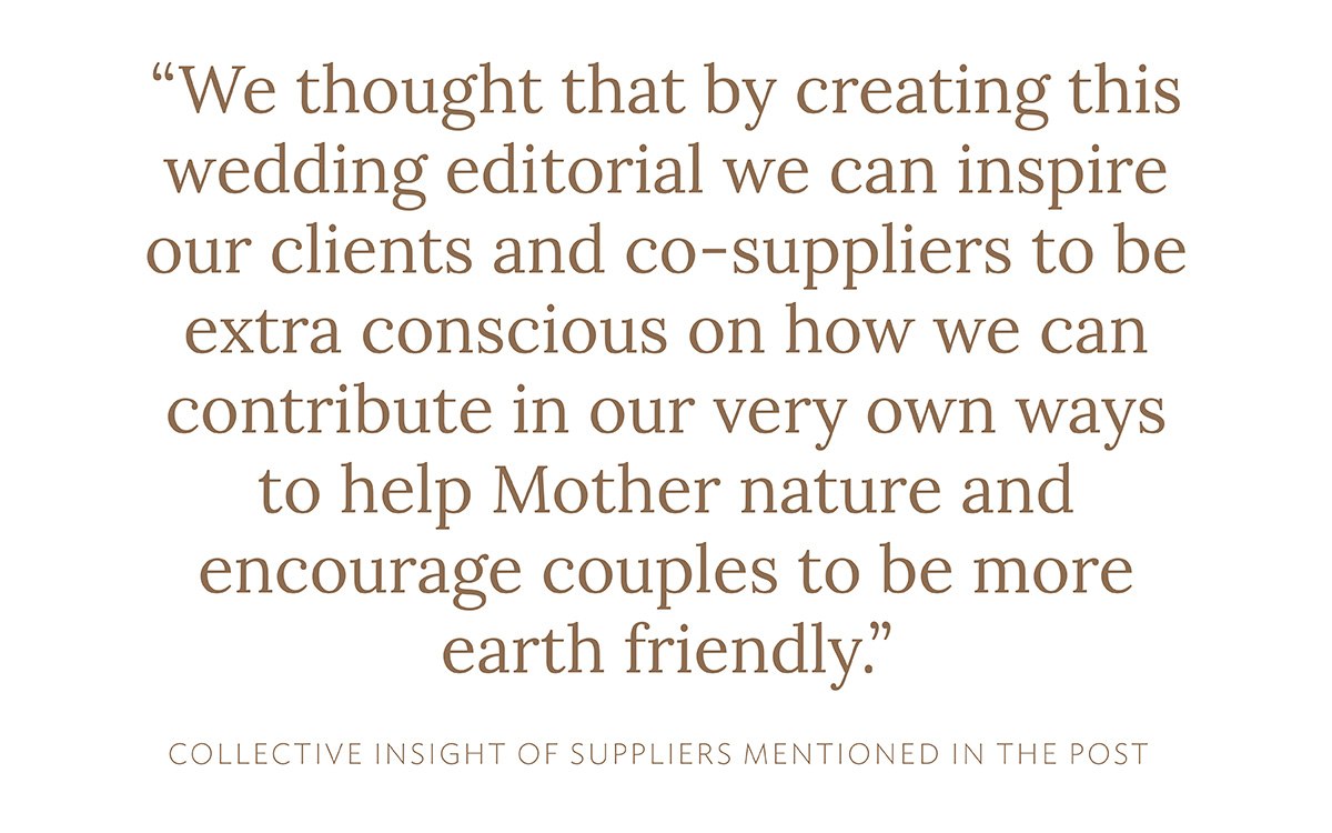 "We thought that by creating this wedding editorial we can inspire our clients and co-suppliers to be extra conscious on how we can contribute in our very own ways to help Mother nature and encourage couples to be more earth friendly." (Collective insight of suppliers mentioned in this post)