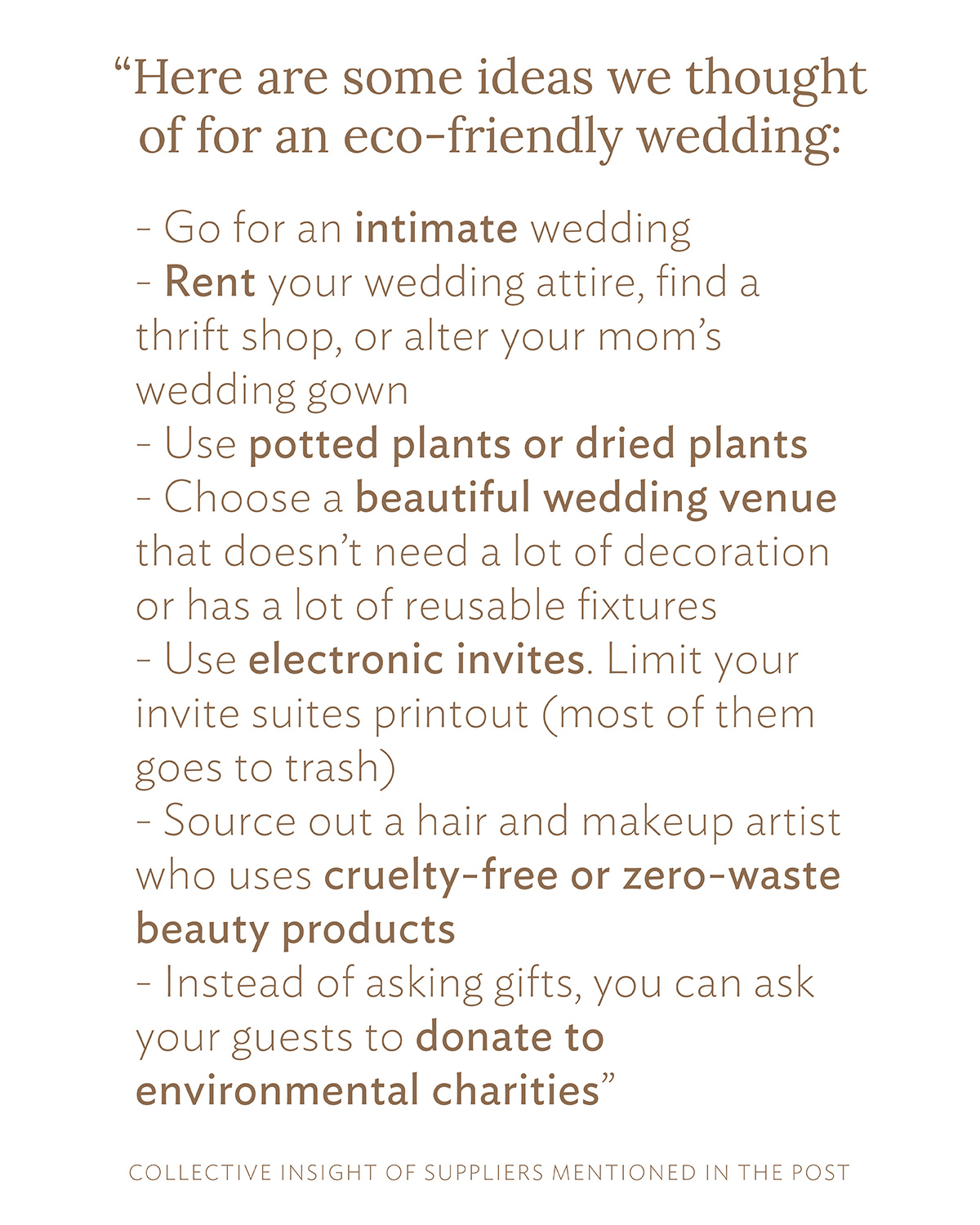 Here are some ideas we thought of for an eco-friendly wedding: Go for an intimate wedding Rent your wedding attire, find a thrift shop, or alter your mom's wedding gown Use potted plants or dried plants Choose a beautiful wedding venue that doesn't need a lot of decoration or has a lot of reusable fixtures Use electronic invites. Limit your invite suites printout (most of them goes to trash) Source out a hair and makeup artist who uses cruelty-free or zero-waste beauty products Instead of asking gifts, you can ask your guests to donate to environmental charities