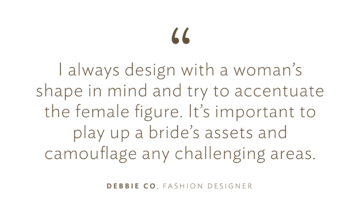 “I always design with a woman’s shape in mind and try to accentuate the female figure. It’s important to play up a bride’s assets and camouflage any challenging areas.”