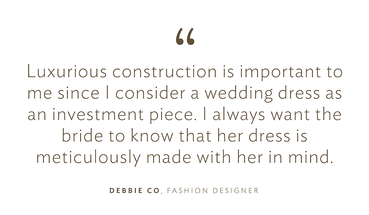 “Luxurious construction is important to me since I consider a wedding dress as an investment piece. I always want the bride to know that her dress is meticulously made with her in mind.”