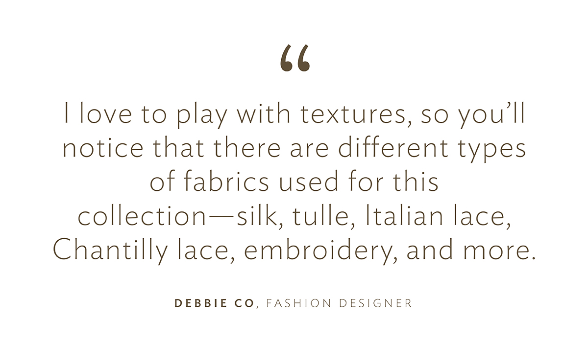 "I love to play with textures, so you’ll notice that there are different types of fabrics used for this collection—silk, tulle, Italian lace, Chantilly lace, embroidery, and more.”