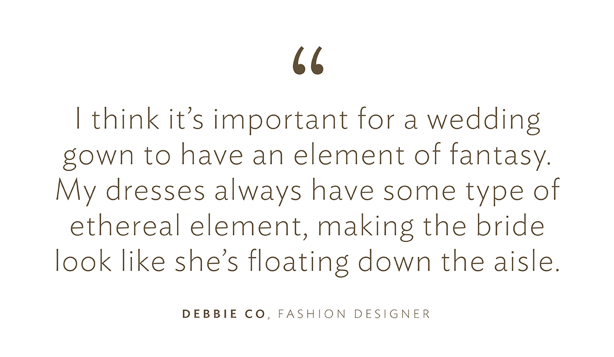 "I think it’s important for a wedding gown to have an element of fantasy. My dresses always have some type of ethereal element, making the bride look like she’s floating down the aisle.”