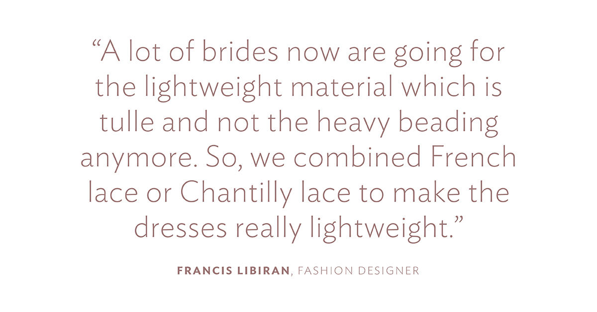 “A lot of brides now are going for the lightweight material which is tulle and not the heavy beading anymore. So, we combined French lace or Chantilly lace to make the dresses really lightweight.” Francis Libiran