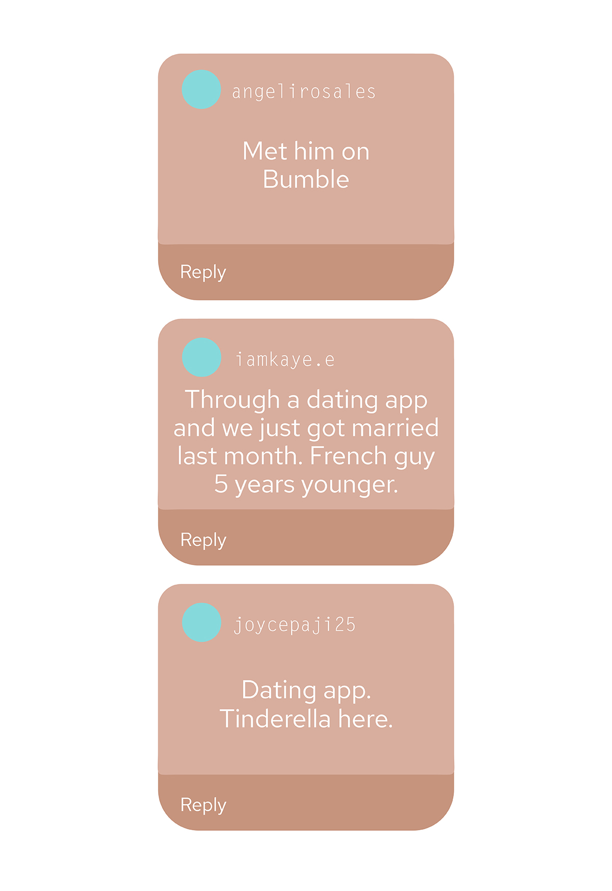 "Met him on Bumble" (angelirosales) "Through a dating app and we just go married last mont. French guy 5 years younger" (iamkaye.e) "Dating app. Tinderella here" (joycepaji25)