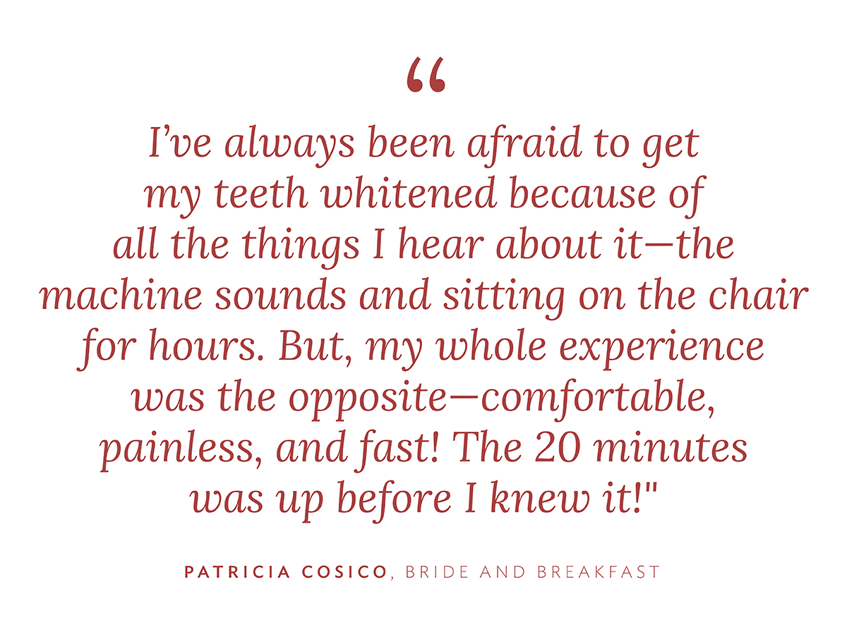 "I've always been afraid to get my teeth whitened because of all the things I hear about it--the machine sounds and sitting on the chair for hours. But, my whole experience was the opposite--comfortable, painless, and fast! The 20 minutes was up before I knew it!"