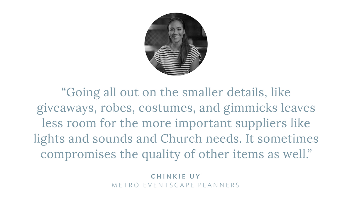 “Going all out on the smaller details, like giveaways, robes, costumes, and gimmicks leaves less room for the more important suppliers like lights and sounds and Church needs. It sometimes compromises the quality of other items as well,” says Chinkie Uy, Metro Eventscape Planners