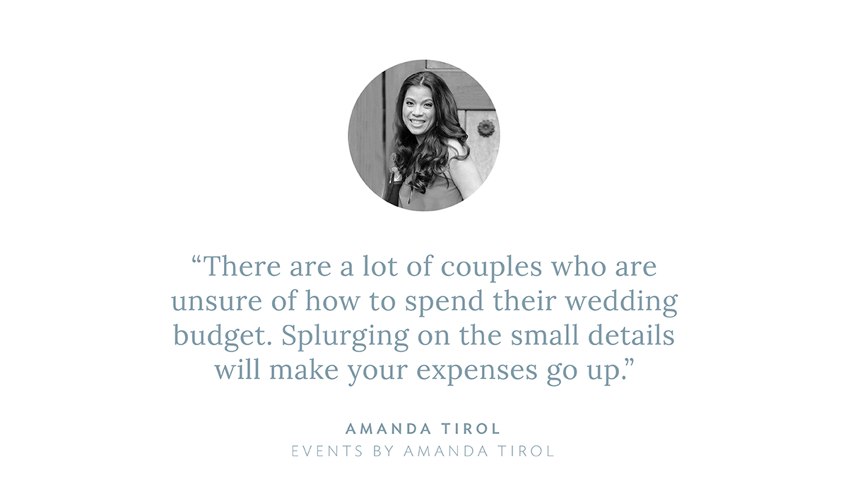 “There are a lot of couples who are unsure of how to spend their wedding budget. Splurging on the small details will make your expenses go up,” says Amanda Tirol, Events by Amanda Tirol