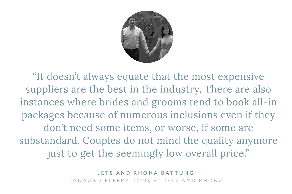 “It doesn’t always equate that the most expensive suppliers are the best in the industry. There are also instances where brides and grooms tend to book all-in packages because of numerous inclusions even if they don’t need some items, or worse, if some are substandard. Couples do not mind the quality anymore just to get the seemingly low overall price,” says Jets and Rhona Battung, Canaan Celebrations by Jets and Rhona