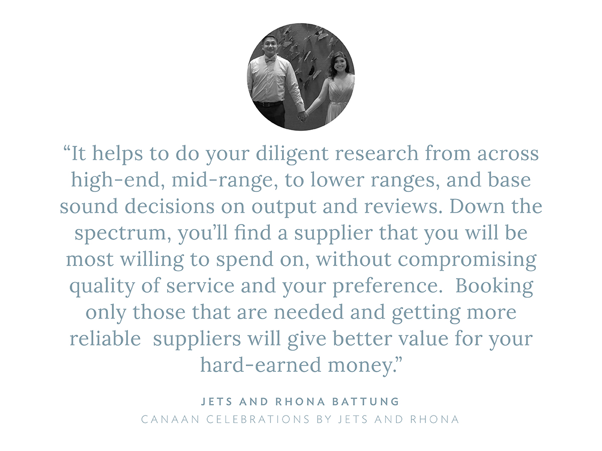 “It helps to do your diligent research from across high-end, mid-range, to lower ranges, and base sound decisions on output and reviews. Down the spectrum, you'll find a supplier that you will be most willing to spend on, without compromising quality of service and your preference.  Booking only those that are needed and getting more reliable  suppliers will give better value for your hard-earned money.” says Jets and Rhona Battung, Canaan Celebrations by Jets and Rhona