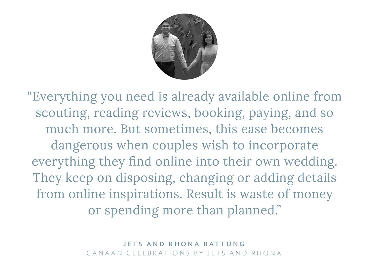“Everything you need is already available online from scouting, reading reviews, booking, paying, and so much more. But sometimes, this ease becomes dangerous when couples wish to incorporate everything they find online into their own wedding. They keep on disposing, changing or adding details from online inspirations. Result is waste of money or spending more than planned,” says Jets and Rhona Battung, Canaan Celebrations by Jets and Rhona