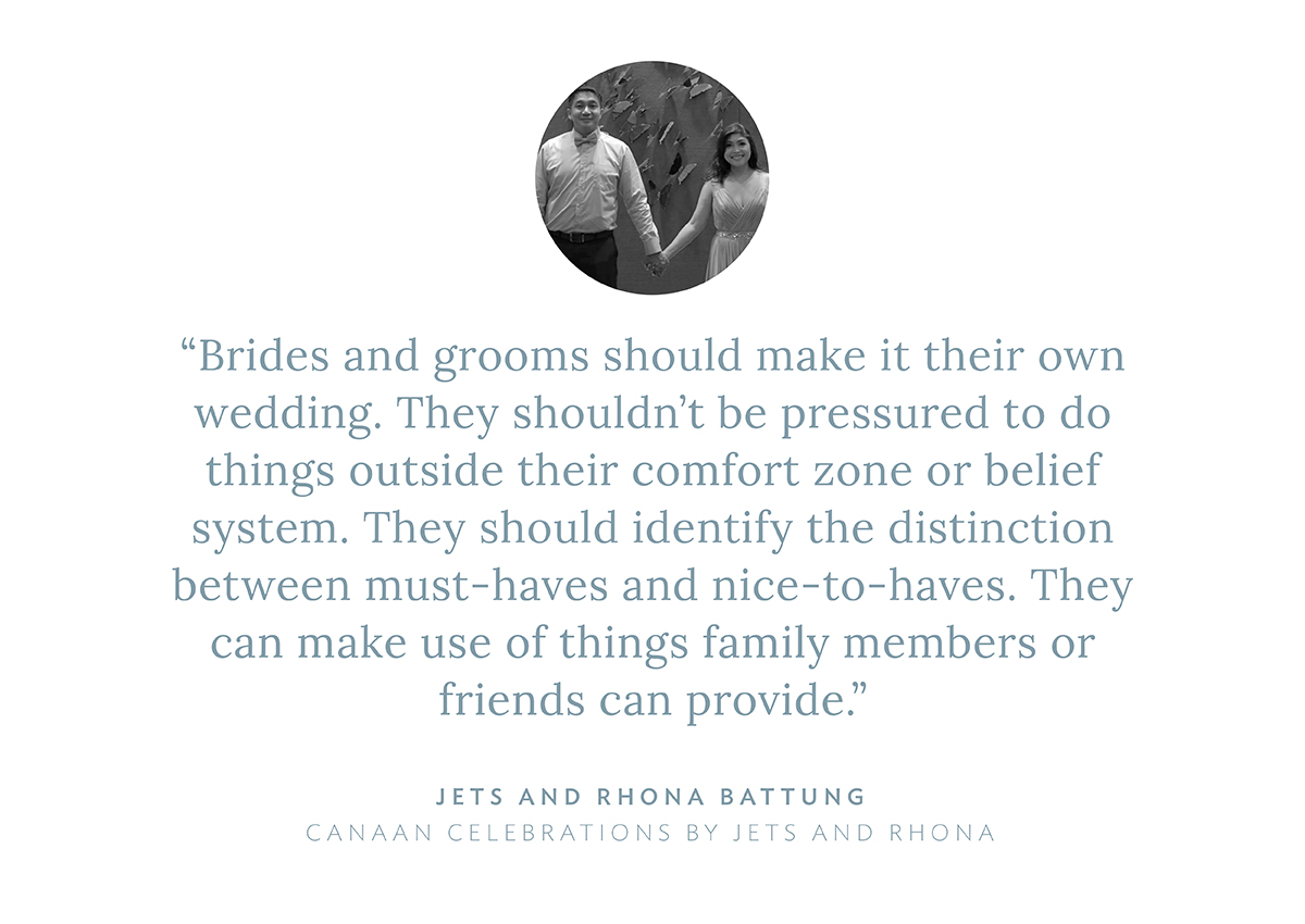 “Brides and grooms should make it their own wedding. They shouldn’t be pressured to do things outside their comfort zone or belief system. They should identify the distinction between must-haves and nice-to-haves. They can make use of things family members or friends can provide,” says Jets and Rhona Battung, Canaan Celebrations by Jets and Rhona