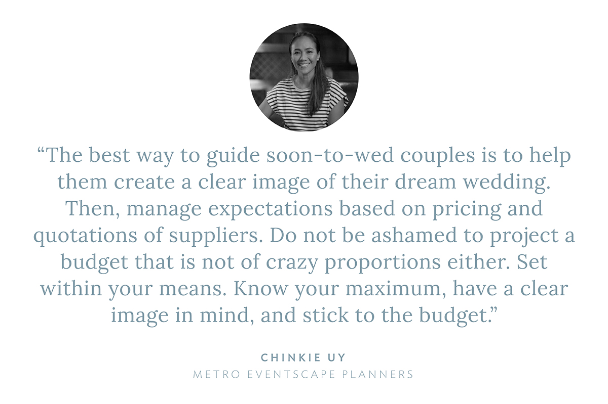 “The best way to guide soon-to-wed couples is to help them create a clear image of their dream wedding. Then, manage expectations based on pricing and quotations of suppliers. Do not be ashamed to project a budget that is not of crazy proportions either. Set within your means. Know your maximum, have a clear image in mind, and stick to the budget! ” says Chinkie Uy, Metro Eventscape Planners