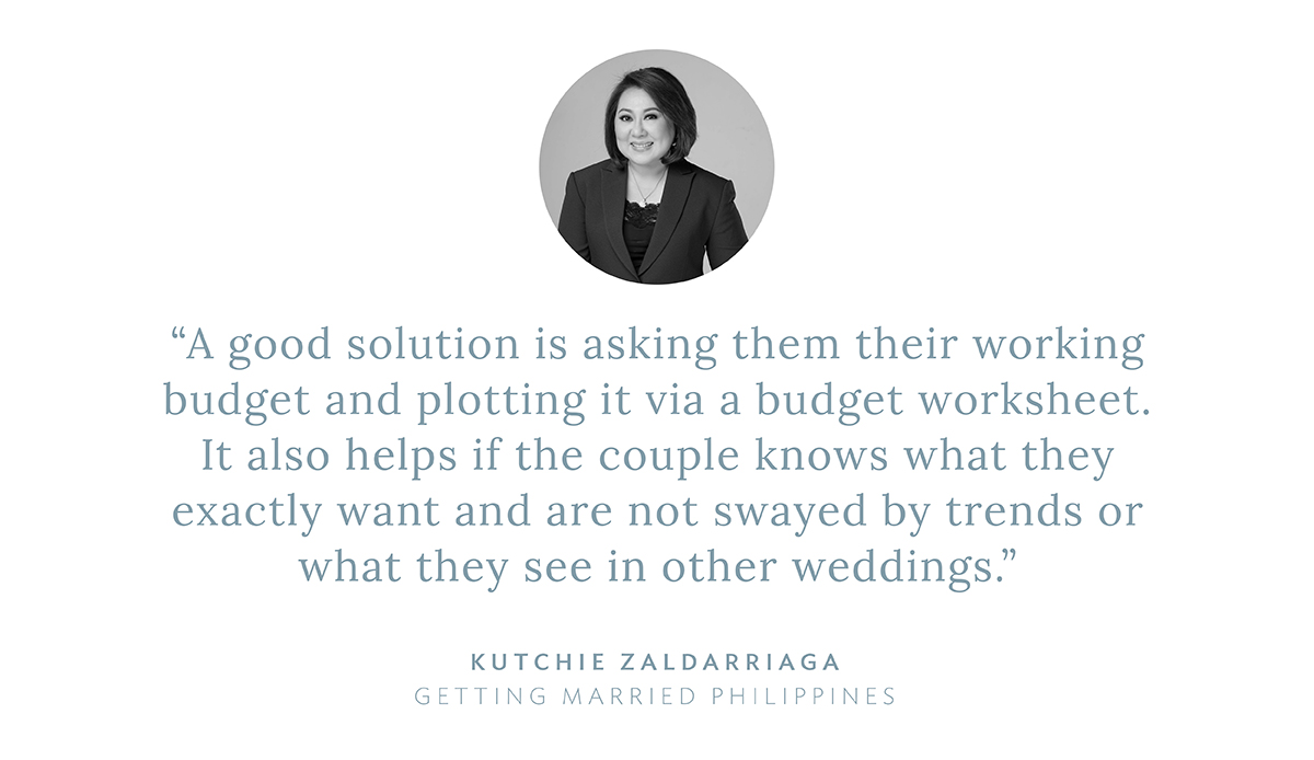 “A good solution is asking them their working budget and plotting it via a budget worksheet. It also helps if the couple knows what they exactly want and are not swayed by trends or what they see in other weddings,” says Kutchie Zaldarriaga, Getting Married Philippines