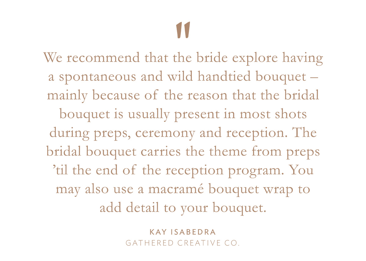 "We recommend that the bride explore having a spontaneous and wild handtied bouquet - mainly because of the reason that the bridal bouquet is usually present in most shots during preps, ceremony and reception. The bridal bouquet carries the theme from preps 'til the end of the reception program. You may also use a macramé bouquet wrap to add detail to your bouquet," Kay Isabedra, Gathered Creative Co.