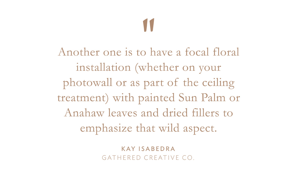 "Another one is to have a focal floral installation (whether on your photowall or as part of the ceiling treatment) with painted Sun Palm or Anahaw leaves and dried fillers to emphasize that wild aspect." Kay Isabedra, Gathered Creative Co.